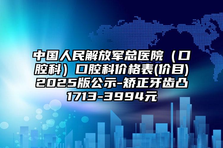 中国人民解放军总医院（口腔科）口腔科价格表(价目)2025版公示-矫正牙齿凸1713-3994元