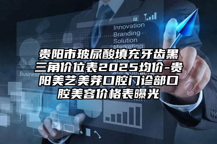 贵阳市玻尿酸填充牙齿黑三角价位表2025均价-贵阳美艺美芽口腔门诊部口腔美容价格表曝光