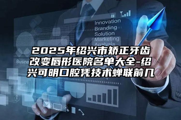 2025年绍兴市矫正牙齿改变唇形医院名单大全-绍兴可明口腔凭技术蝉联前几