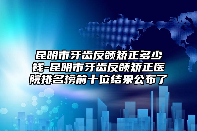 昆明市牙齿反颌矫正多少钱-昆明市牙齿反颌矫正医院排名榜前十位结果公布了