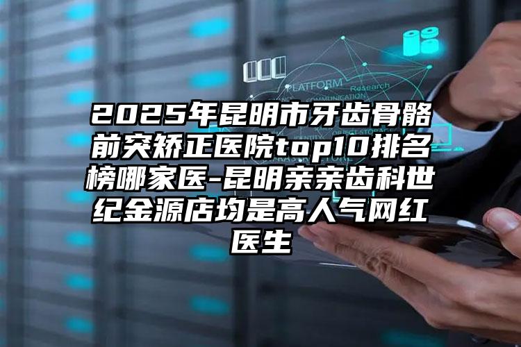 2025年昆明市牙齿骨骼前突矫正医院top10排名榜哪家医-昆明亲亲齿科世纪金源店均是高人气网红医生