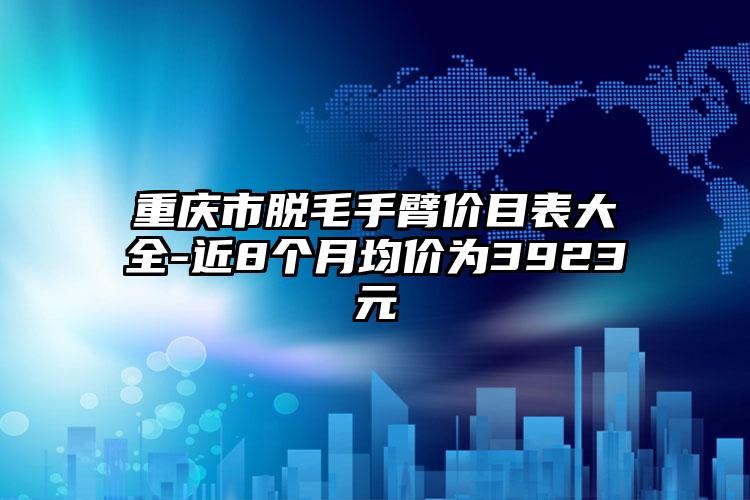 重庆市脱毛手臂价目表大全-近8个月均价为3923元