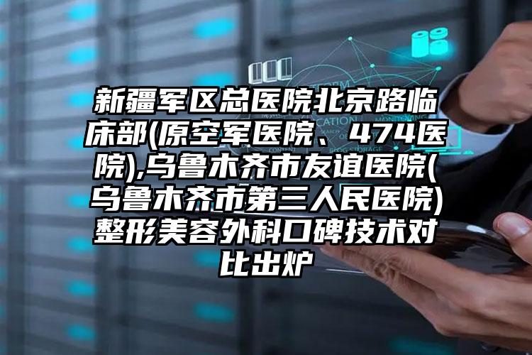 新疆军区总医院北京路临床部(原空军医院、474医院),乌鲁木齐市友谊医院(乌鲁木齐市第三人民医院)整形美容外科口碑技术对比出炉