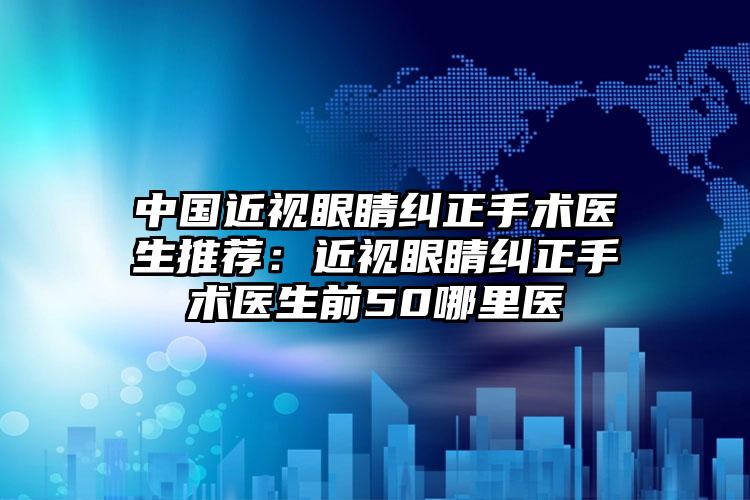 中国近视眼睛纠正手术医生推荐：近视眼睛纠正手术医生前50哪里医
