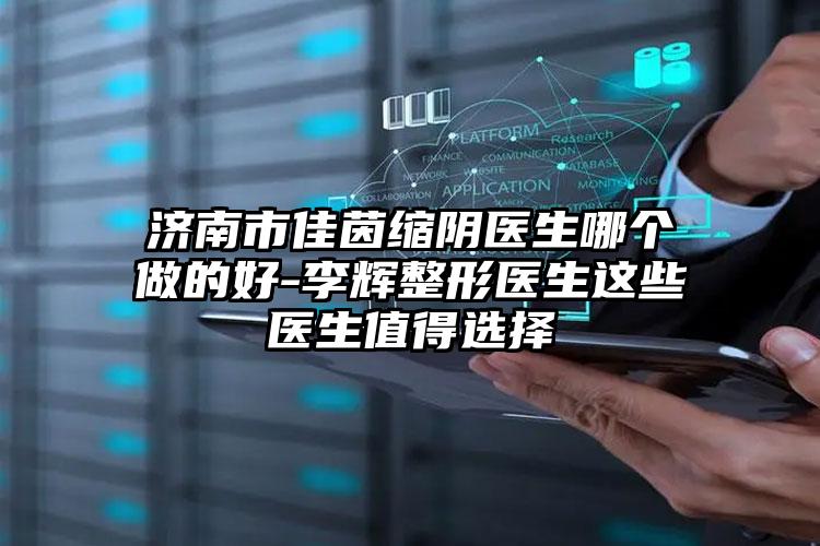 济南市佳茵缩阴医生哪个做的好-李辉整形医生这些医生值得选择