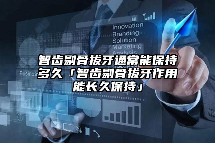 智齿剔骨拔牙通常能保持多久「智齿剔骨拔牙作用能长久保持」