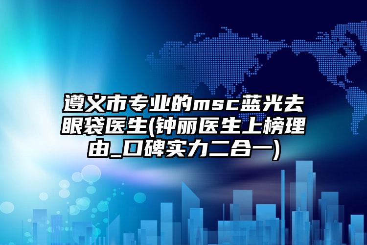 遵义市专业的msc蓝光去眼袋医生(钟丽医生上榜理由_口碑实力二合一)