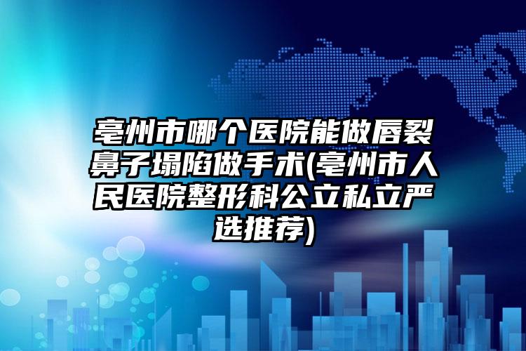 亳州市哪个医院能做唇裂鼻子塌陷做手术(亳州市人民医院整形科公立私立严选推荐)