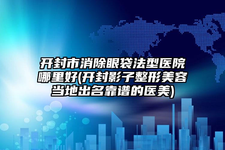 开封市消除眼袋法型医院哪里好(开封影子整形美容当地出名靠谱的医美)