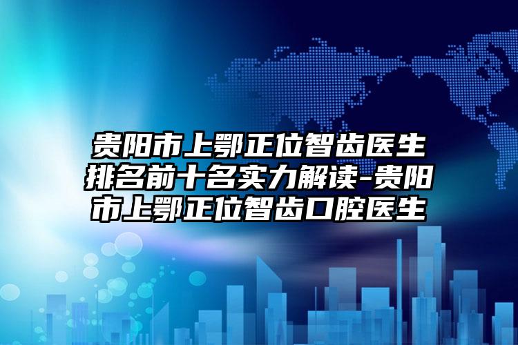 贵阳市上鄂正位智齿医生排名前十名实力解读-贵阳市上鄂正位智齿口腔医生