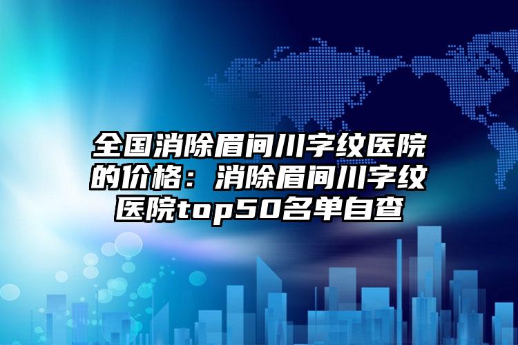 全国消除眉间川字纹医院的价格：消除眉间川字纹医院top50名单自查
