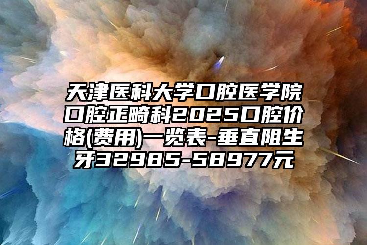 天津医科大学口腔医学院口腔正畸科2025口腔价格(费用)一览表-垂直阻生牙32985-58977元