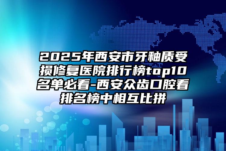 2025年西安市牙釉质受损修复医院排行榜top10名单必看-西安众齿口腔看排名榜中相互比拼