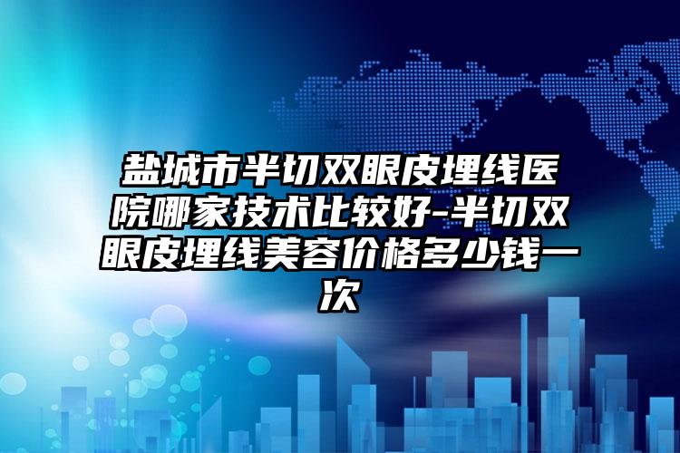 盐城市半切双眼皮埋线医院哪家技术比较好-半切双眼皮埋线美容价格多少钱一次