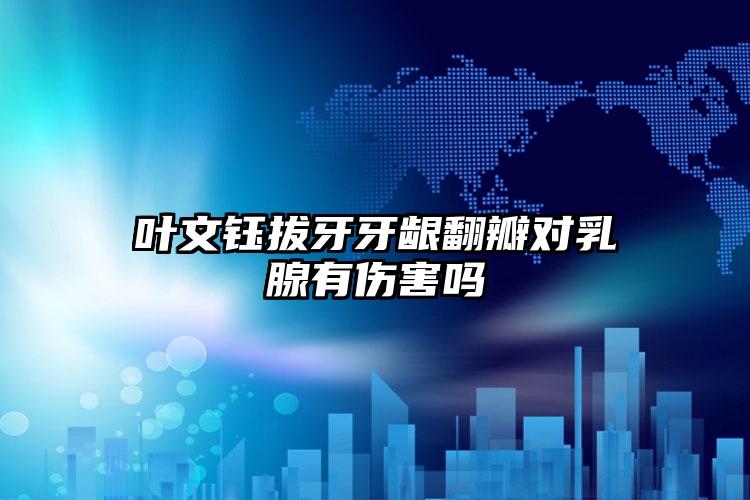 叶文钰拔牙牙龈翻瓣对乳腺有伤害吗