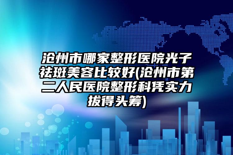 沧州市哪家整形医院光子祛斑美容比较好(沧州市第二人民医院整形科凭实力拔得头筹)