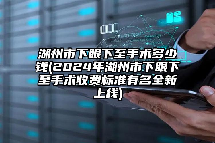 湖州市下眼下至手术多少钱(2024年湖州市下眼下至手术收费标准有名全新上线)