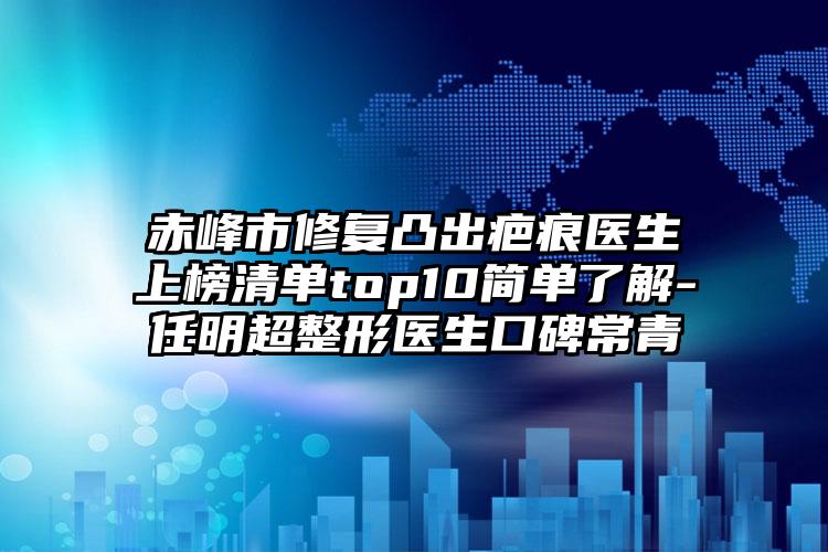 赤峰市修复凸出疤痕医生上榜清单top10简单了解-任明超整形医生口碑常青