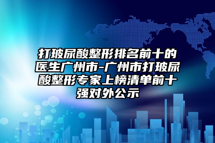 打玻尿酸整形排名前十的医生广州市-广州市打玻尿酸整形专家上榜清单前十强对外公示