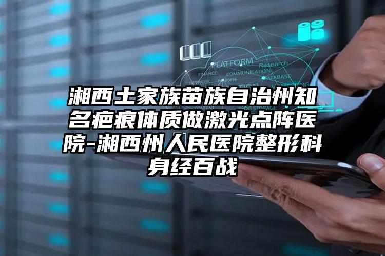 湘西土家族苗族自治州知名疤痕体质做激光点阵医院-湘西州人民医院整形科身经百战