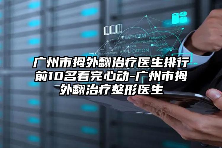 广州市拇外翻治疗医生排行前10名看完心动-广州市拇外翻治疗整形医生