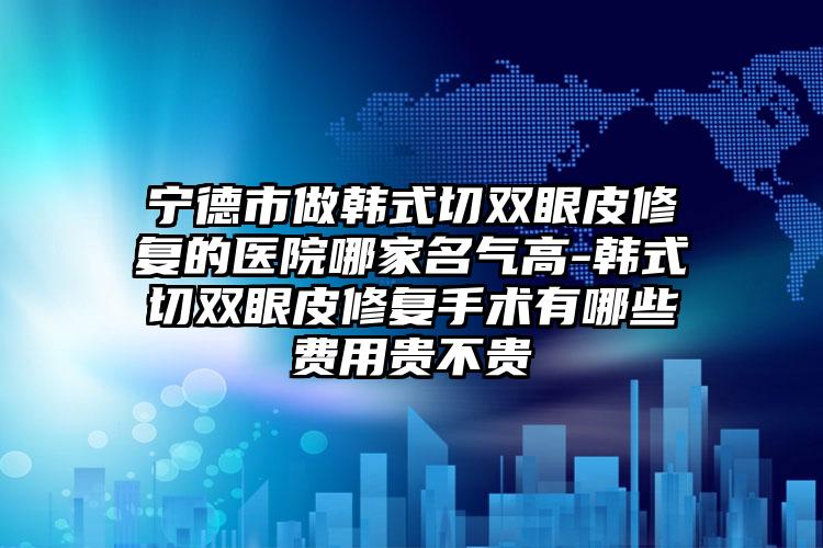 宁德市做韩式切双眼皮修复的医院哪家名气高-韩式切双眼皮修复手术有哪些费用贵不贵