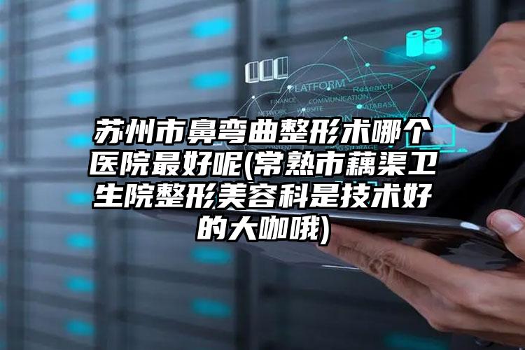 苏州市鼻弯曲整形术哪个医院最好呢(常熟市藕渠卫生院整形美容科是技术好的大咖哦)