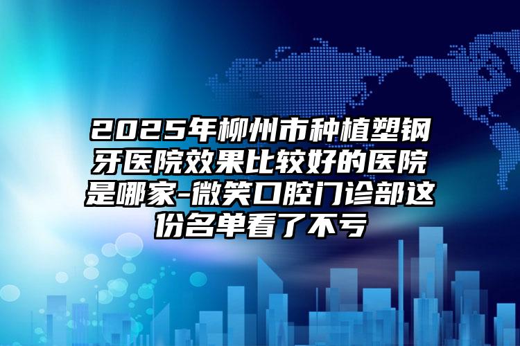 2025年柳州市种植塑钢牙医院效果比较好的医院是哪家-微笑口腔门诊部这份名单看了不亏