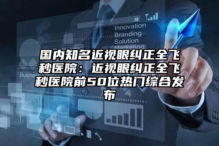 国内知名近视眼纠正全飞秒医院：近视眼纠正全飞秒医院前50位热门综合发布