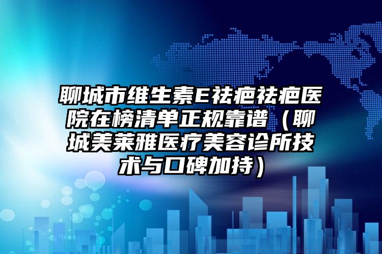 聊城市维生素E祛疤祛疤医院在榜清单正规靠谱（聊城美莱雅医疗美容诊所技术与口碑加持）