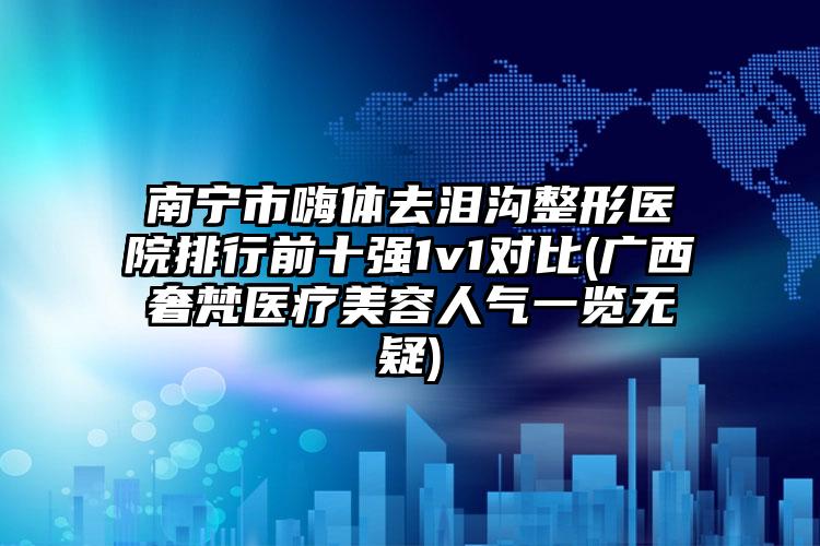 南宁市嗨体去泪沟整形医院排行前十强1v1对比(广西奢梵医疗美容人气一览无疑)