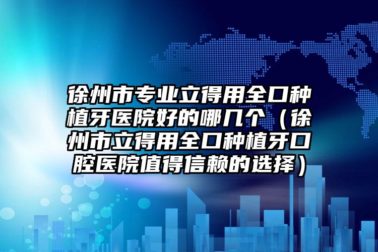 徐州市专业立得用全口种植牙医院好的哪几个（徐州市立得用全口种植牙口腔医院值得信赖的选择）