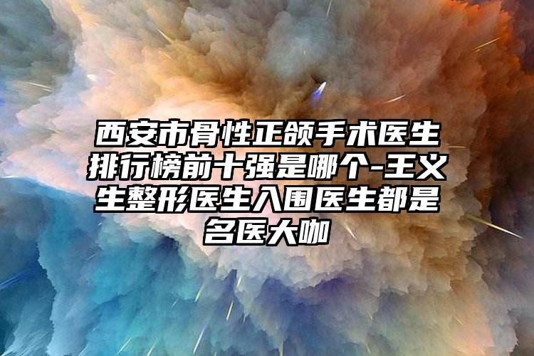 西安市骨性正颌手术医生排行榜前十强是哪个-王义生整形医生入围医生都是名医大咖