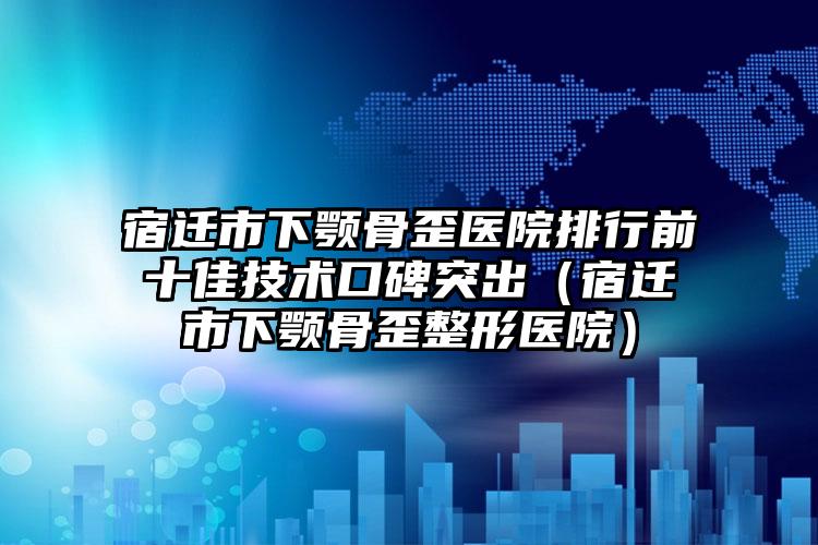 宿迁市下颚骨歪医院排行前十佳技术口碑突出（宿迁市下颚骨歪整形医院）