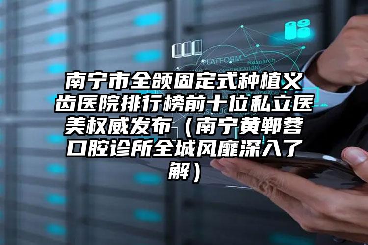 南宁市全颌固定式种植义齿医院排行榜前十位私立医美权威发布（南宁黄郸蓉口腔诊所全城风靡深入了解）
