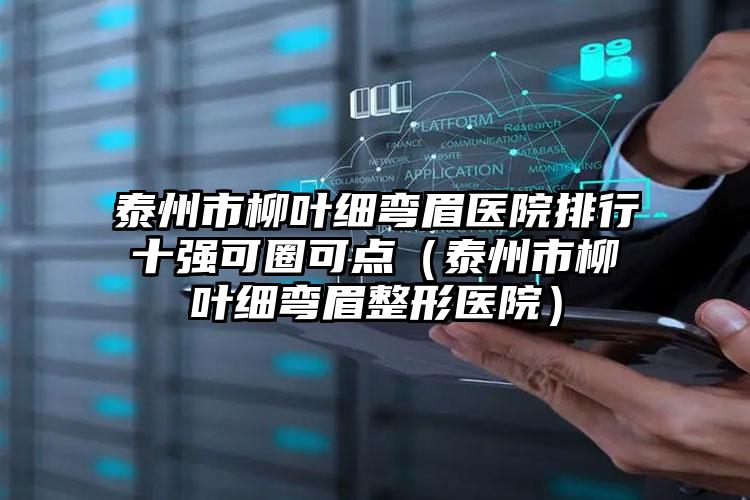 泰州市柳叶细弯眉医院排行十强可圈可点（泰州市柳叶细弯眉整形医院）