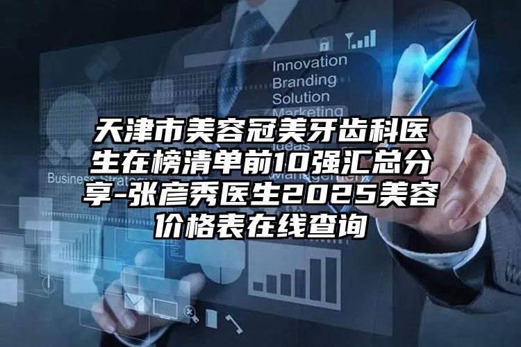 天津市美容冠美牙齿科医生在榜清单前10强汇总分享-张彦秀医生2025美容价格表在线查询