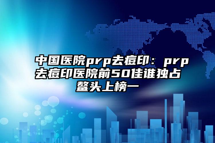 中国医院prp去痘印：prp去痘印医院前50佳谁独占鳌头上榜一