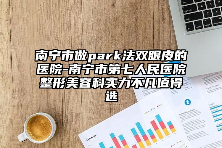 南宁市做park法双眼皮的医院-南宁市第七人民医院整形美容科实力不凡值得选