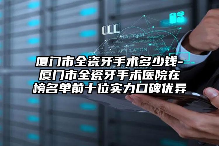 厦门市全瓷牙手术多少钱-厦门市全瓷牙手术医院在榜名单前十位实力口碑优异