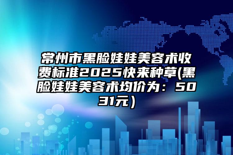 常州市黑脸娃娃美容术收费标准2025快来种草(黑脸娃娃美容术均价为：5031元）