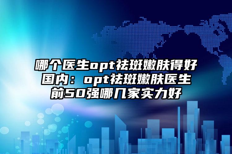 哪个医生opt祛斑嫩肤得好国内：opt祛斑嫩肤医生前50强哪几家实力好