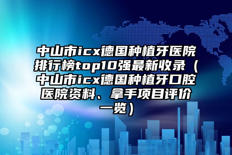 中山市icx德国种植牙医院排行榜top10强最新收录（中山市icx德国种植牙口腔医院资料、拿手项目评价一览）