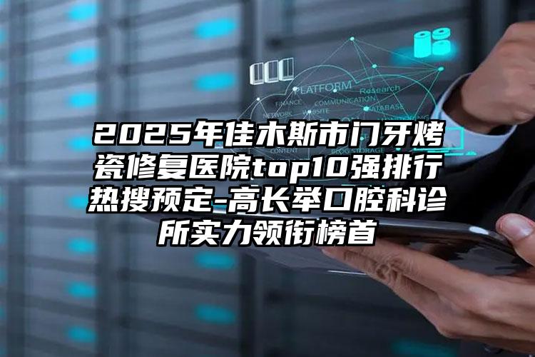 2025年佳木斯市门牙烤瓷修复医院top10强排行热搜预定-高长举口腔科诊所实力领衔榜首