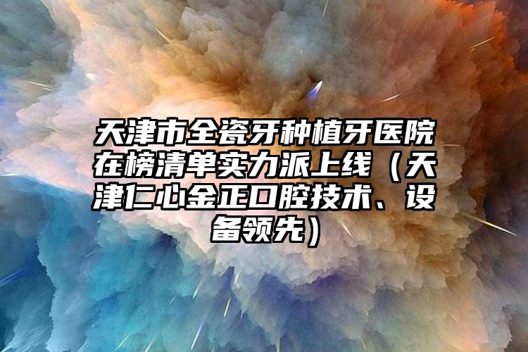 天津市全瓷牙种植牙医院在榜清单实力派上线（天津仁心金正口腔技术、设备领先）
