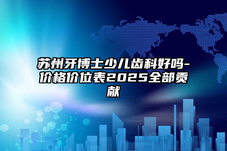 苏州牙博士少儿齿科好吗-价格价位表2025全部贡献