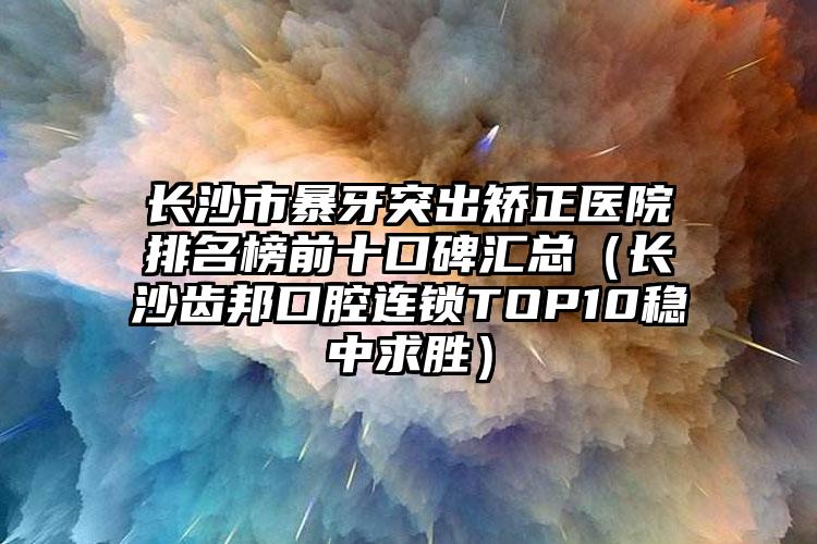 长沙市暴牙突出矫正医院排名榜前十口碑汇总（长沙齿邦口腔连锁TOP10稳中求胜）
