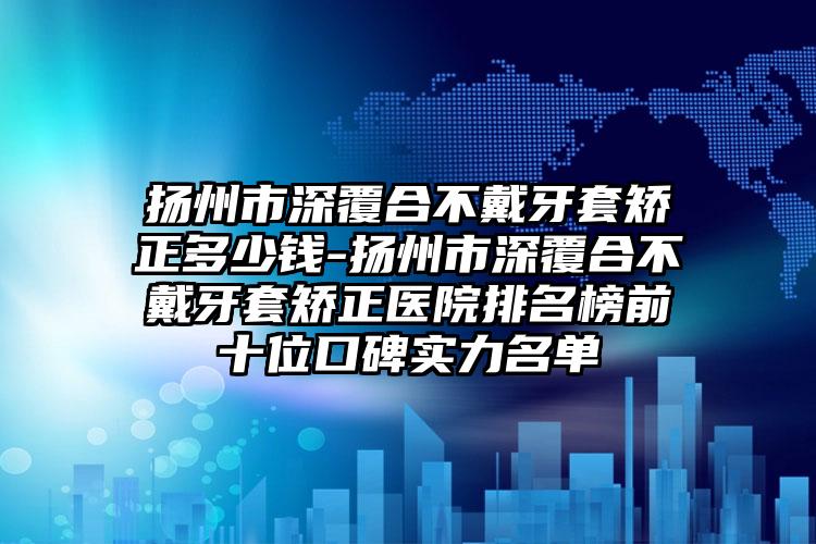 扬州市深覆合不戴牙套矫正多少钱-扬州市深覆合不戴牙套矫正医院排名榜前十位口碑实力名单