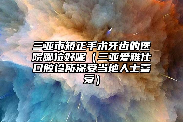 三亚市矫正手术牙齿的医院哪位好呢（三亚爱雅仕口腔诊所深受当地人士喜爱）