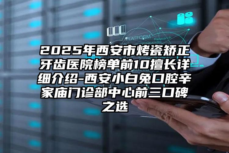 2025年西安市烤瓷矫正牙齿医院榜单前10擅长详细介绍-西安小白兔口腔辛家庙门诊部中心前三口碑之选
